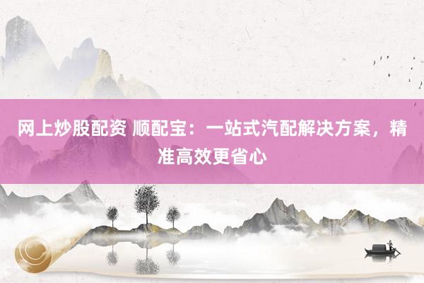 网上炒股配资 顺配宝：一站式汽配解决方案，精准高效更省心