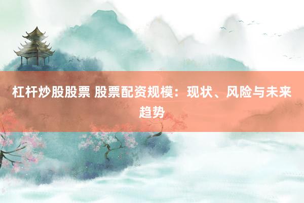 杠杆炒股股票 股票配资规模：现状、风险与未来趋势