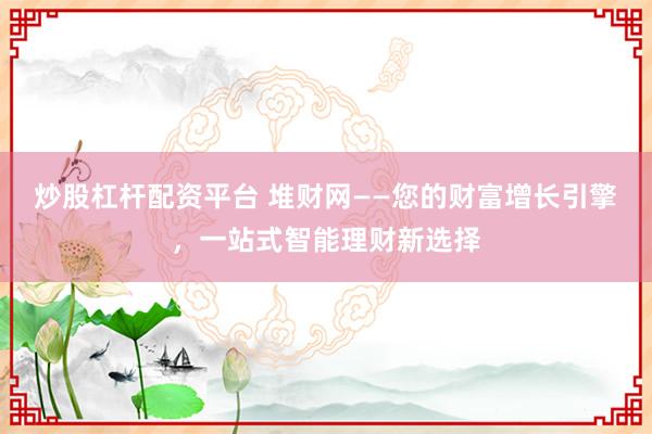 炒股杠杆配资平台 堆财网——您的财富增长引擎，一站式智能理财新选择
