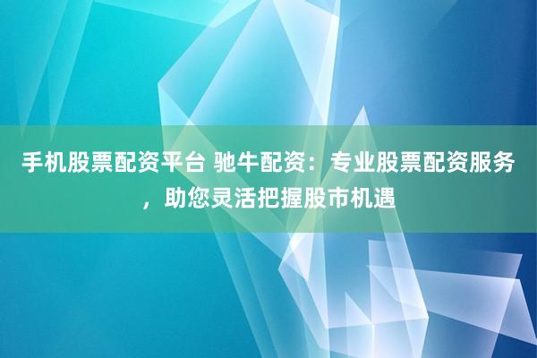 手机股票配资平台 驰牛配资：专业股票配资服务，助您灵活把握股市机遇