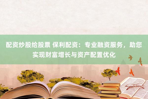 配资炒股给股票 保利配资：专业融资服务，助您实现财富增长与资产配置优化