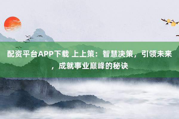 配资平台APP下载 上上策：智慧决策，引领未来，成就事业巅峰的秘诀