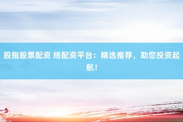 股指股票配资 络配资平台：精选推荐，助您投资起航！