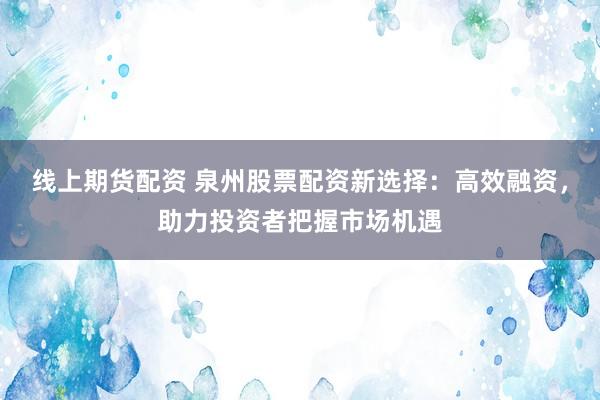 线上期货配资 泉州股票配资新选择：高效融资，助力投资者把握市场机遇