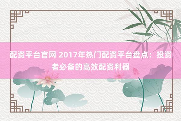 配资平台官网 2017年热门配资平台盘点：投资者必备的高效配资利器