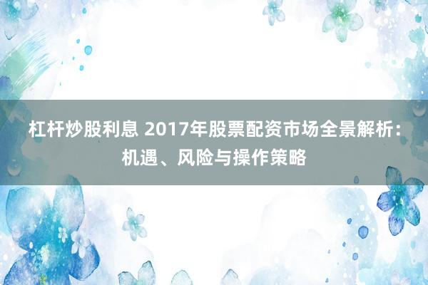 杠杆炒股利息 2017年股票配资市场全景解析：机遇、风险与操作策略
