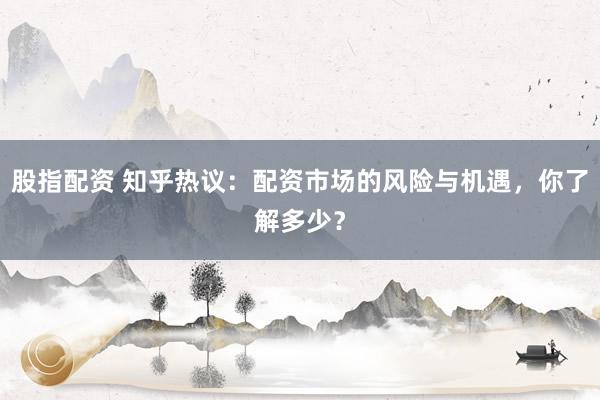 股指配资 知乎热议：配资市场的风险与机遇，你了解多少？