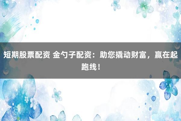 短期股票配资 金勺子配资：助您撬动财富，赢在起跑线！