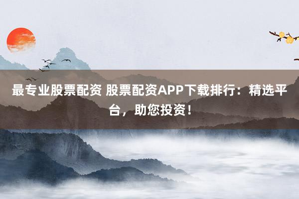 最专业股票配资 股票配资APP下载排行：精选平台，助您投资！