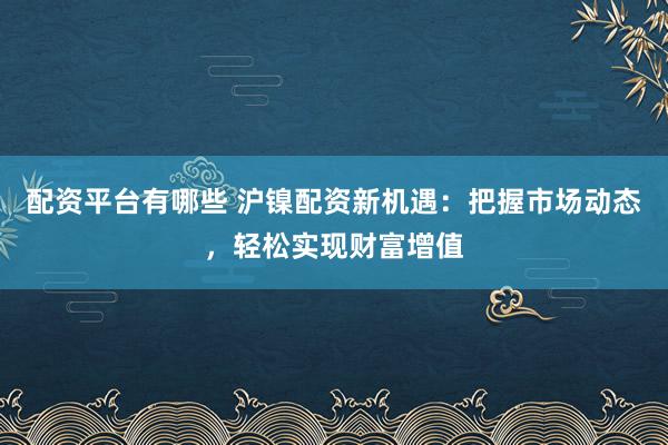 配资平台有哪些 沪镍配资新机遇：把握市场动态，轻松实现财富增值