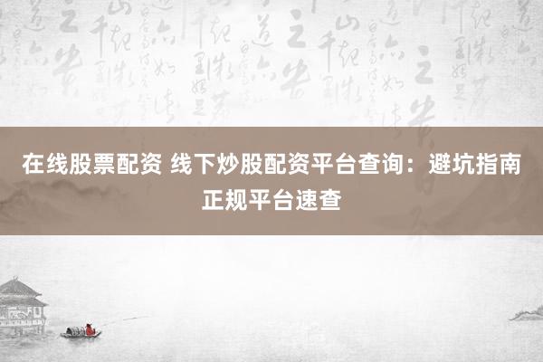 在线股票配资 线下炒股配资平台查询：避坑指南正规平台速查