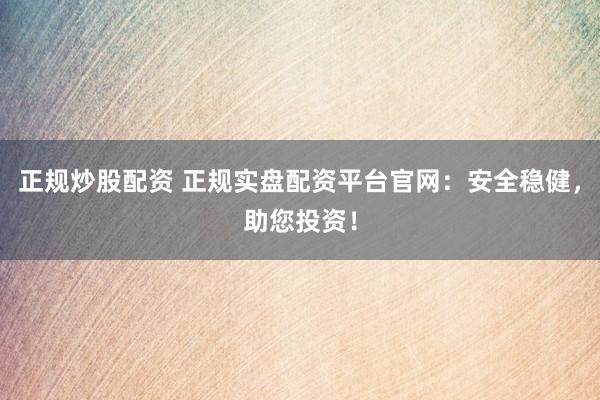 正规炒股配资 正规实盘配资平台官网：安全稳健，助您投资！