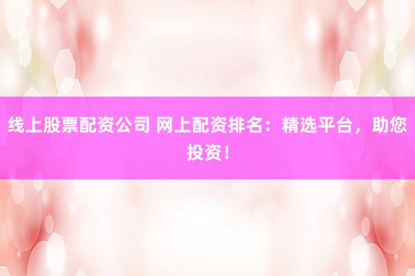 线上股票配资公司 网上配资排名：精选平台，助您投资！