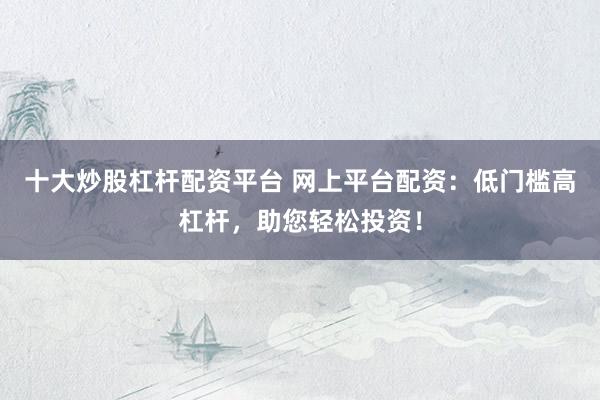 十大炒股杠杆配资平台 网上平台配资：低门槛高杠杆，助您轻松投资！