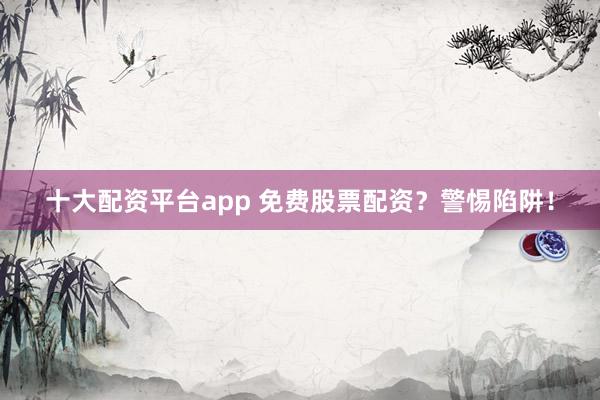 十大配资平台app 免费股票配资？警惕陷阱！