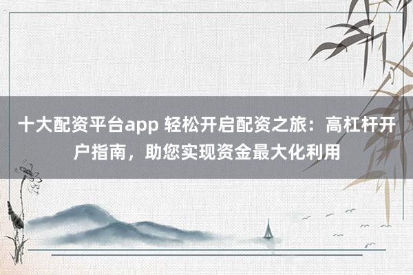 十大配资平台app 轻松开启配资之旅：高杠杆开户指南，助您实现资金最大化利用