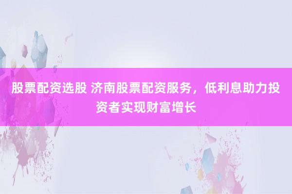 股票配资选股 济南股票配资服务，低利息助力投资者实现财富增长