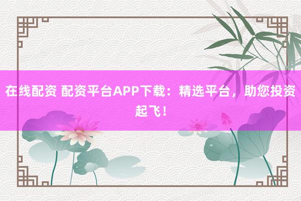 在线配资 配资平台APP下载：精选平台，助您投资起飞！