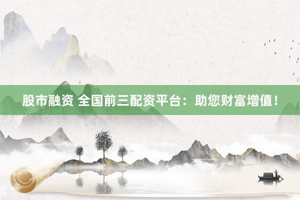股市融资 全国前三配资平台：助您财富增值！
