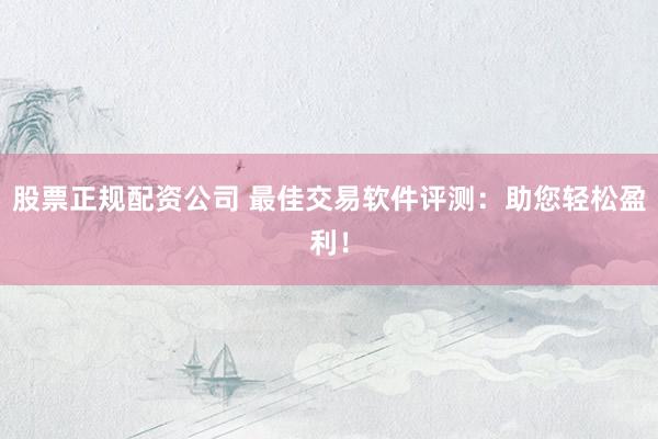 股票正规配资公司 最佳交易软件评测：助您轻松盈利！