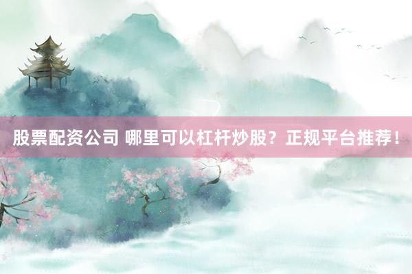 股票配资公司 哪里可以杠杆炒股？正规平台推荐！