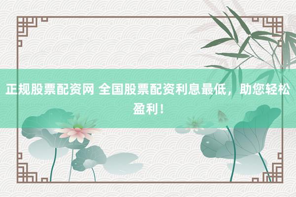 正规股票配资网 全国股票配资利息最低，助您轻松盈利！