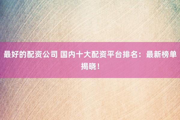 最好的配资公司 国内十大配资平台排名：最新榜单揭晓！