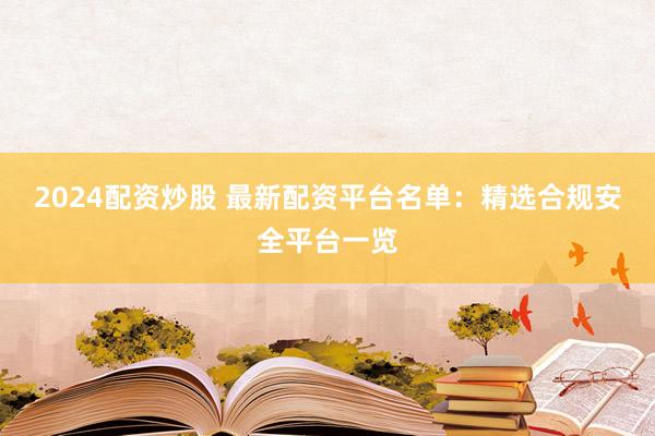 2024配资炒股 最新配资平台名单：精选合规安全平台一览