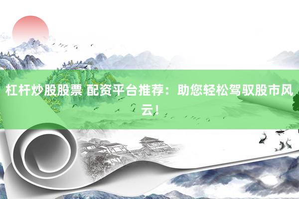 杠杆炒股股票 配资平台推荐：助您轻松驾驭股市风云！