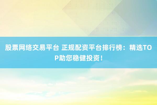 股票网络交易平台 正规配资平台排行榜：精选TOP助您稳健投资！