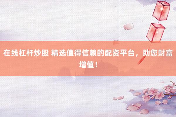 在线杠杆炒股 精选值得信赖的配资平台，助您财富增值！