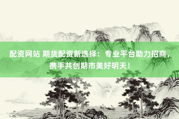配资网站 期货配资新选择：专业平台助力招商，携手共创期市美好明天！