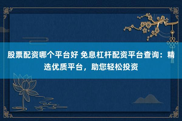 股票配资哪个平台好 免息杠杆配资平台查询：精选优质平台，助您轻松投资