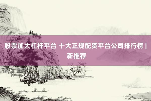 股票加大杠杆平台 十大正规配资平台公司排行榜 | 新推荐