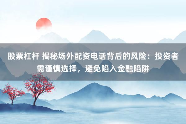 股票杠杆 揭秘场外配资电话背后的风险：投资者需谨慎选择，避免陷入金融陷阱