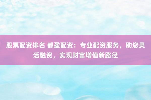 股票配资排名 都盈配资：专业配资服务，助您灵活融资，实现财富增值新路径
