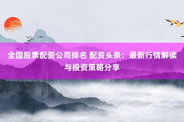 全国股票配资公司排名 配资头条：最新行情解读与投资策略分享