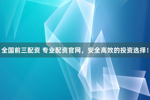 全国前三配资 专业配资官网，安全高效的投资选择！