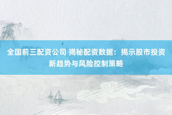 全国前三配资公司 揭秘配资数据：揭示股市投资新趋势与风险控制策略
