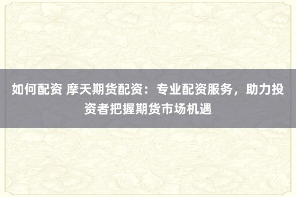 如何配资 摩天期货配资：专业配资服务，助力投资者把握期货市场机遇