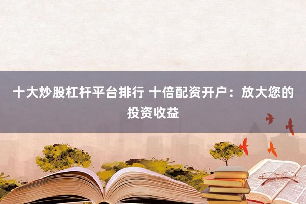 十大炒股杠杆平台排行 十倍配资开户：放大您的投资收益