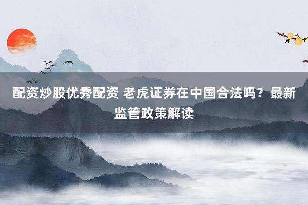 配资炒股优秀配资 老虎证券在中国合法吗？最新监管政策解读
