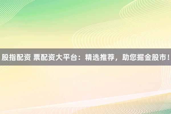 股指配资 票配资大平台：精选推荐，助您掘金股市！
