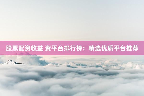 股票配资收益 资平台排行榜：精选优质平台推荐