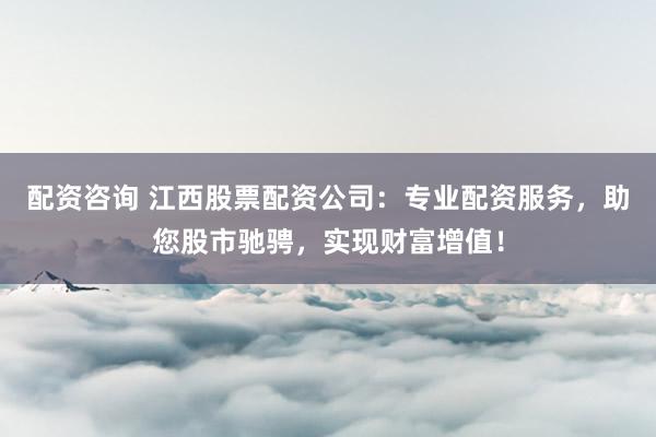 配资咨询 江西股票配资公司：专业配资服务，助您股市驰骋，实现财富增值！