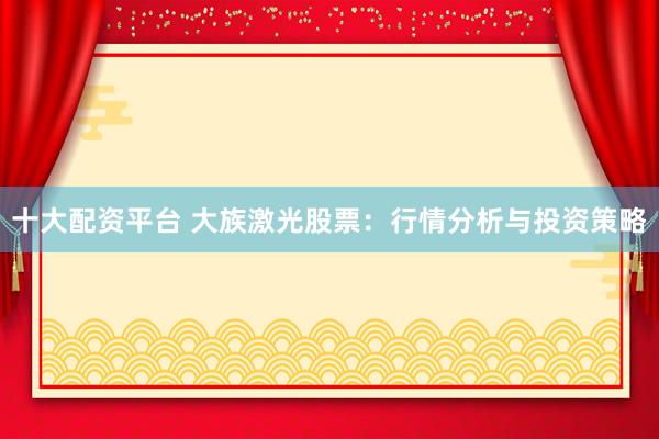 十大配资平台 大族激光股票：行情分析与投资策略