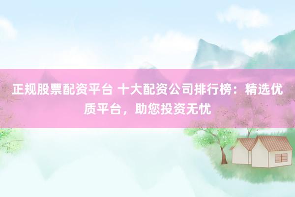 正规股票配资平台 十大配资公司排行榜：精选优质平台，助您投资无忧