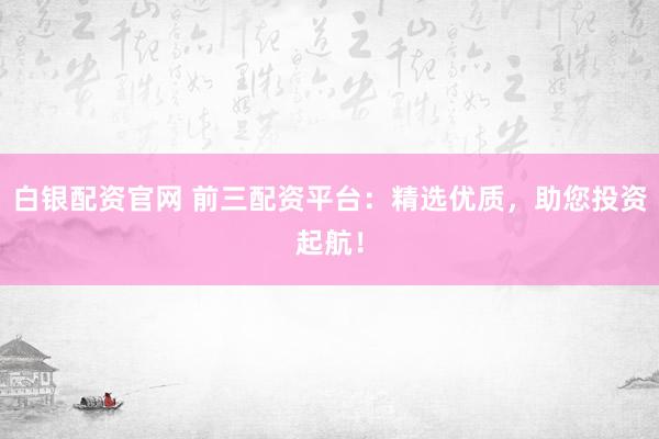 白银配资官网 前三配资平台：精选优质，助您投资起航！