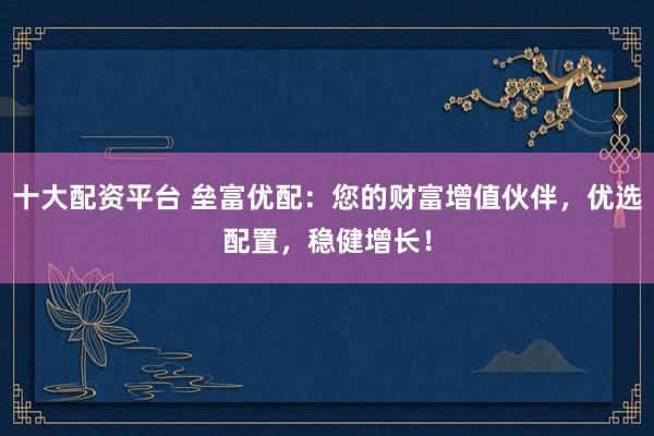 十大配资平台 垒富优配：您的财富增值伙伴，优选配置，稳健增长！