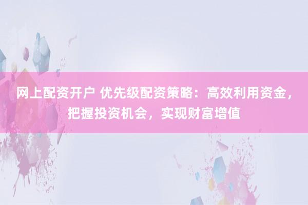 网上配资开户 优先级配资策略：高效利用资金，把握投资机会，实现财富增值
